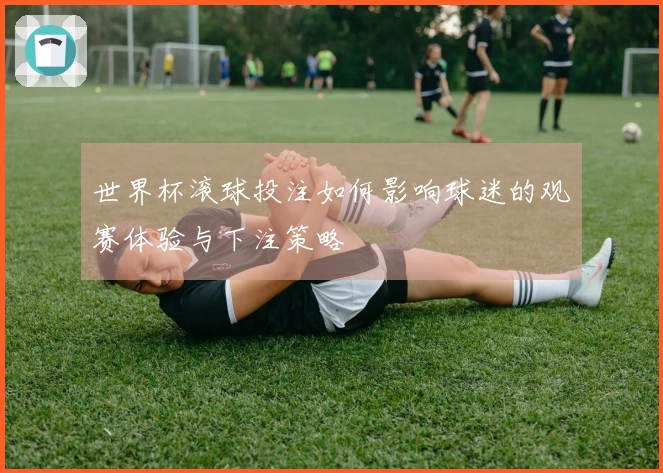 世界杯滚球投注如何影响球迷的观赛体验与下注策略